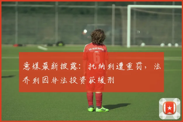 意媒最新披露:托纳利遭重罚,法乔利因非法投资获缓刑