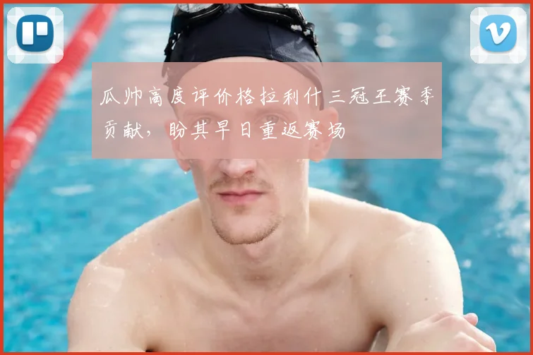 瓜帅高度评价格拉利什三冠王赛季贡献,盼其早日重返赛场