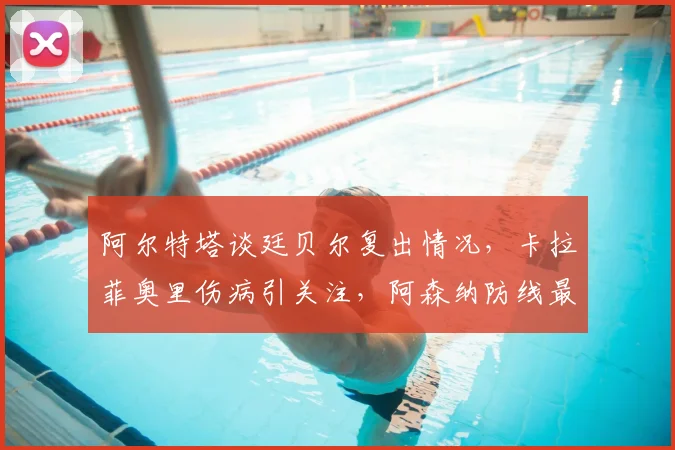 阿尔特塔谈廷贝尔复出情况,卡拉菲奥里伤病引关注,阿森纳防线最新消息