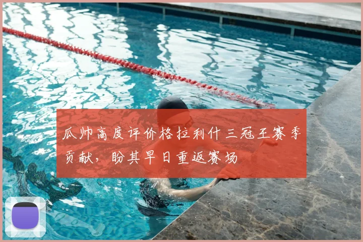 瓜帅高度评价格拉利什三冠王赛季贡献，盼其早日重返赛场