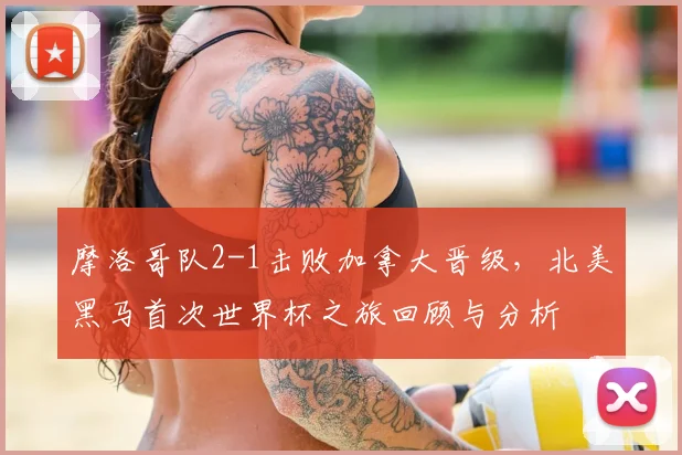 摩洛哥队2-1击败加拿大晋级，北美黑马首次世界杯之旅回顾与分析