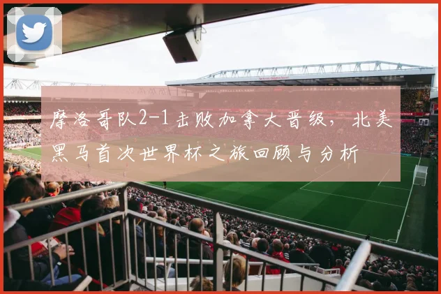 摩洛哥队2-1击败加拿大晋级，北美黑马首次世界杯之旅回顾与分析