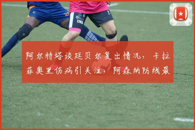 阿尔特塔谈廷贝尔复出情况,卡拉菲奥里伤病引关注,阿森纳防线最新消息