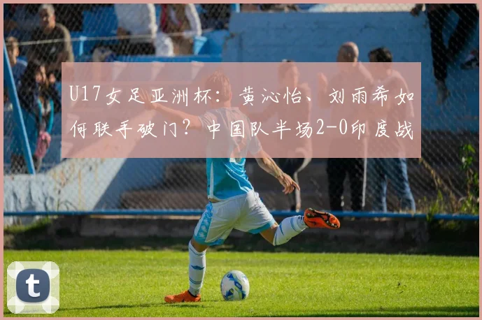 U17女足亚洲杯：黄沁怡、刘雨希如何联手破门？中国队半场2-0印度战术解析