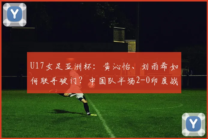 U17女足亚洲杯:黄沁怡、刘雨希如何联手破门?中国队半场2-0印度战术解析