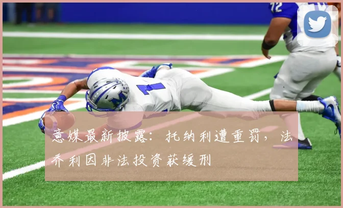 意媒最新披露：托纳利遭重罚，法乔利因非法投资获缓刑